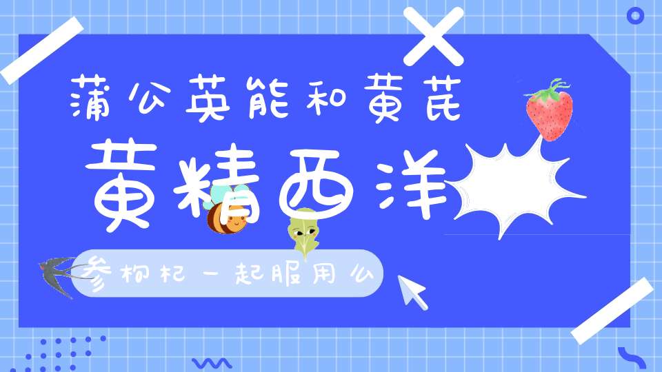 蒲公英能和黄芪黄精西洋参枸杞一起服用么？