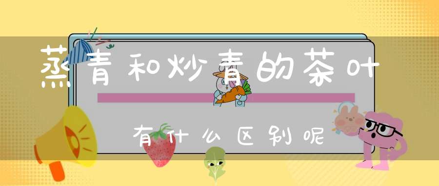 蒸青和炒青的茶叶有什么区别呢