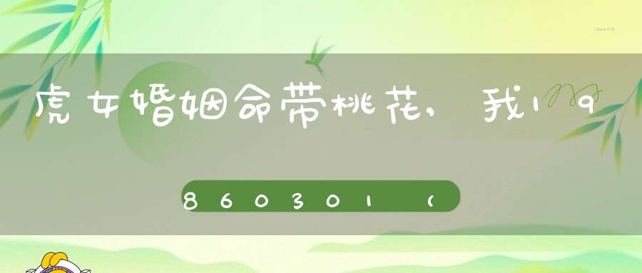 虎女婚姻命带桃花,我1986 03 01 （正月二十一）22点左右出生   大师们帮忙 我命带桃花！