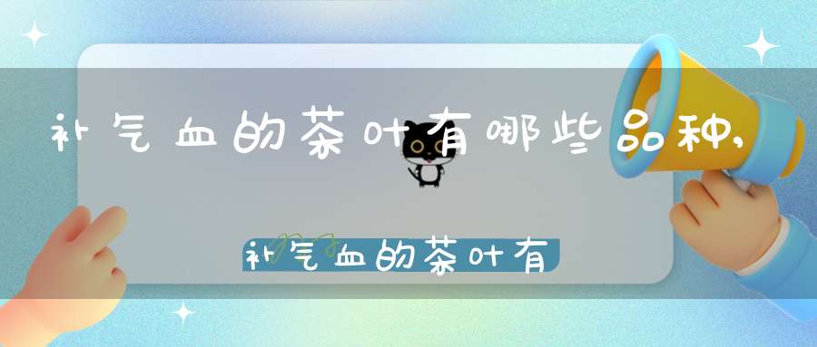 补气血的茶叶有哪些品种,补气血的茶叶有那种