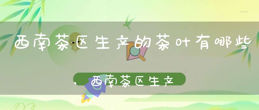 西南茶区生产的茶叶有哪些,西南茶区生产的茶叶品种