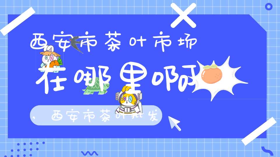 西安市茶叶市场在哪里啊,西安市茶叶批发市场在哪里