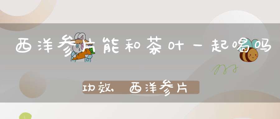 西洋参片能和茶叶一起喝吗功效,西洋参片能跟茶叶一起泡水喝吗