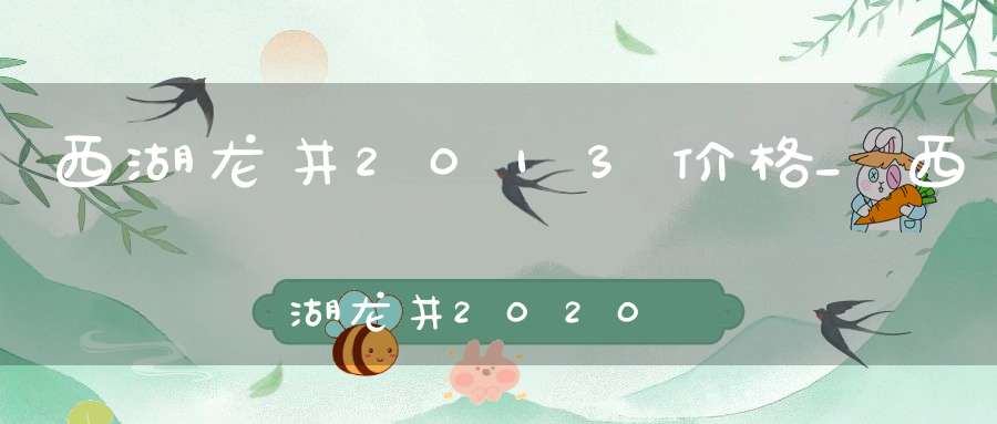 西湖龙井2013价格_西湖龙井2020年的还能喝吗