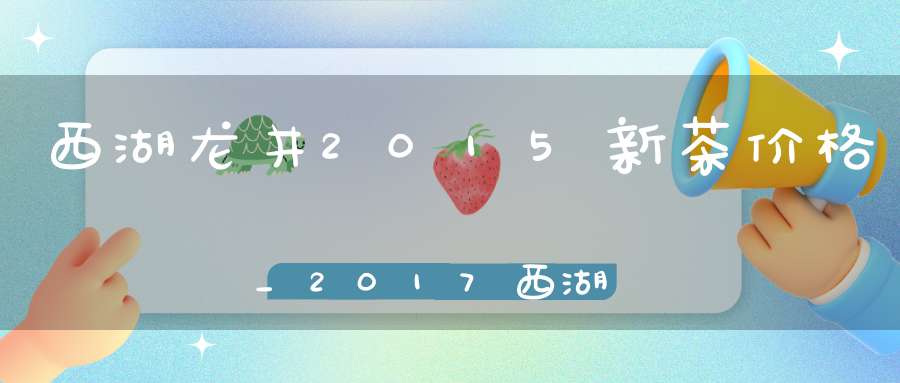 西湖龙井2015新茶价格_2017西湖龙井茶价格