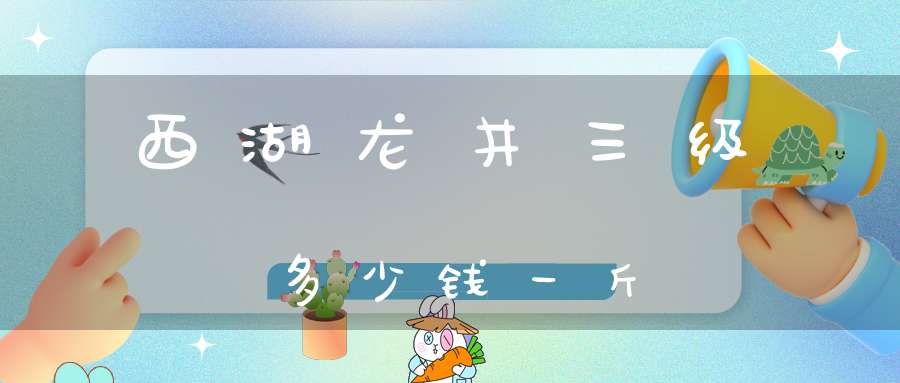 西湖龙井三级多少钱一斤