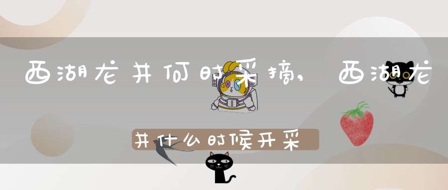 西湖龙井何时采摘,西湖龙井什么时候开采