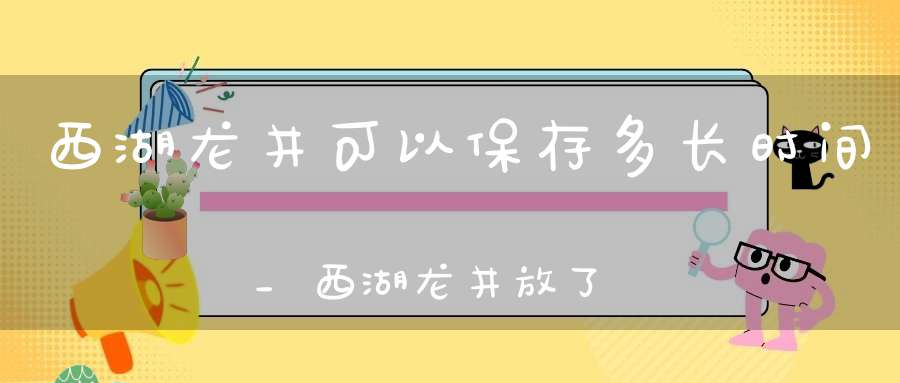 西湖龙井可以保存多长时间_西湖龙井放了十年还能喝吗