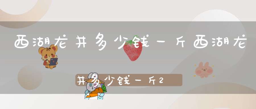 西湖龙井多少钱一斤?西湖龙井多少钱一斤2023