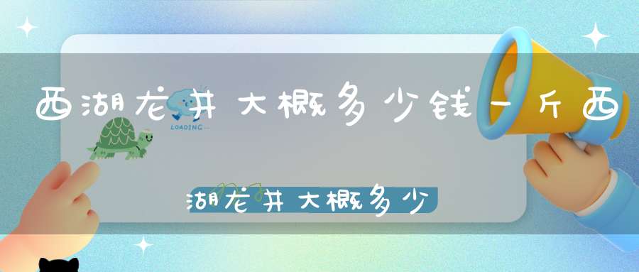 西湖龙井大概多少钱一斤西湖龙井大概多少钱一个