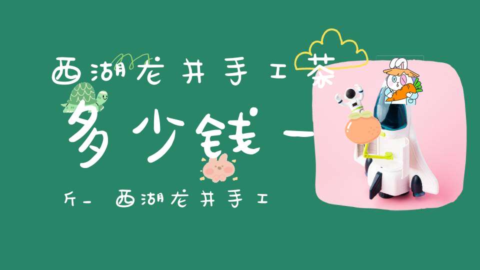 西湖龙井手工茶多少钱一斤_西湖龙井手工茶多少钱一杯