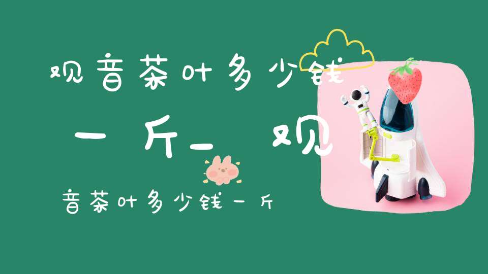 观音茶叶多少钱一斤_观音茶叶多少钱一斤价格