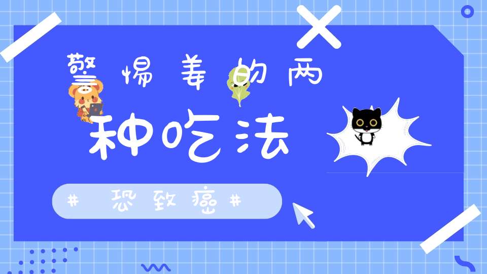 警惕姜的两种吃法恐致癌