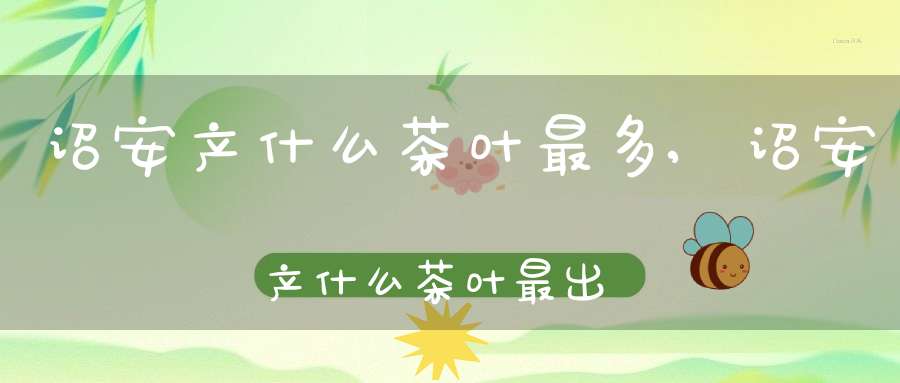 诏安产什么茶叶最多,诏安产什么茶叶最出名