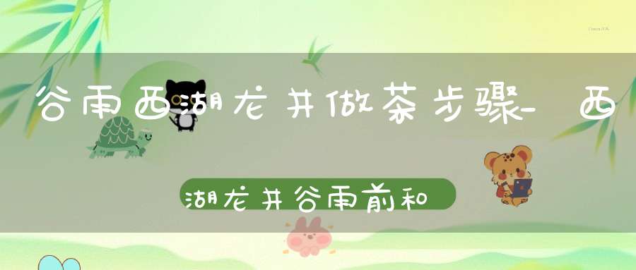 谷雨西湖龙井做茶步骤_西湖龙井谷雨前和清明前采摘的茶叶喝起来有什么区别