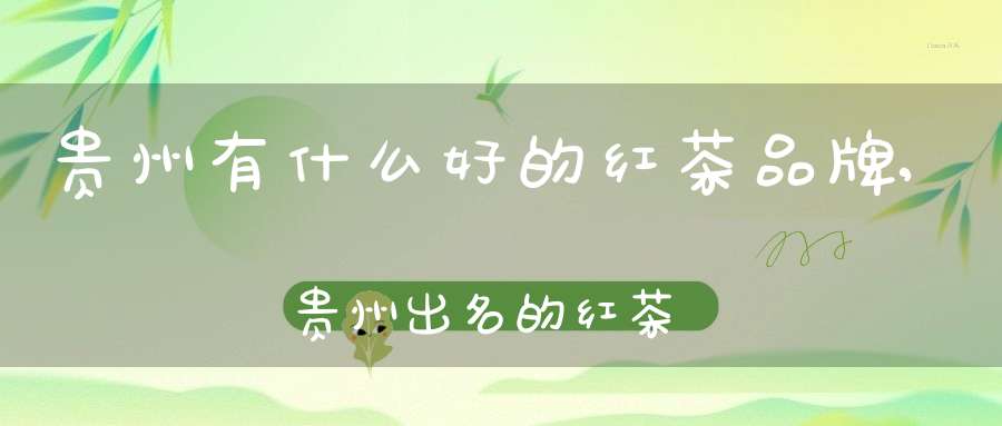 贵州有什么好的红茶品牌,贵州出名的红茶
