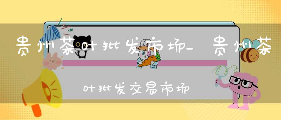 贵州茶叶批发市场_贵州茶叶批发交易市场地址