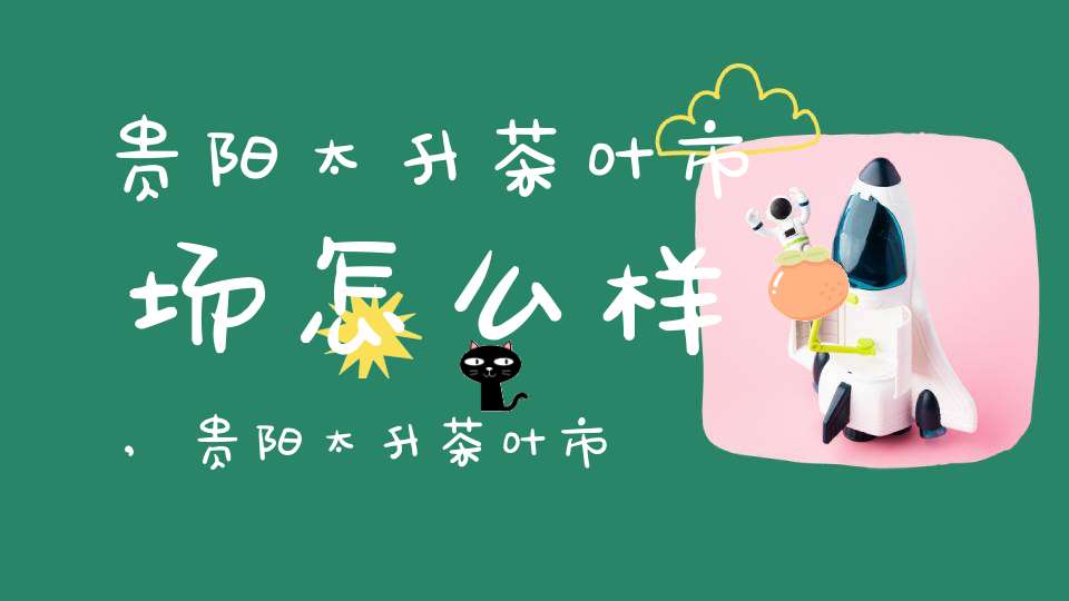 贵阳太升茶叶市场怎么样,贵阳太升茶叶市场营业时间