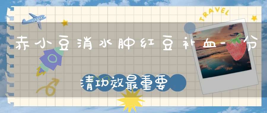 赤小豆消水肿红豆补血-分清功效最重要