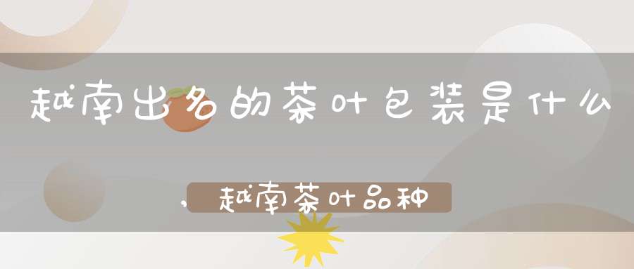 越南出名的茶叶包装是什么,越南茶叶品种