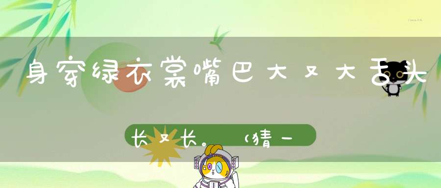 身穿绿衣裳，嘴巴大又大，舌头长又长。 （猜一动物）