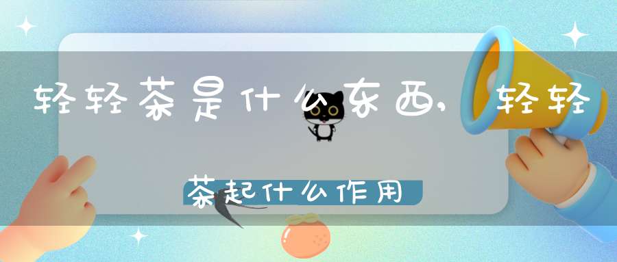 轻轻茶是什么东西,轻轻茶起什么作用