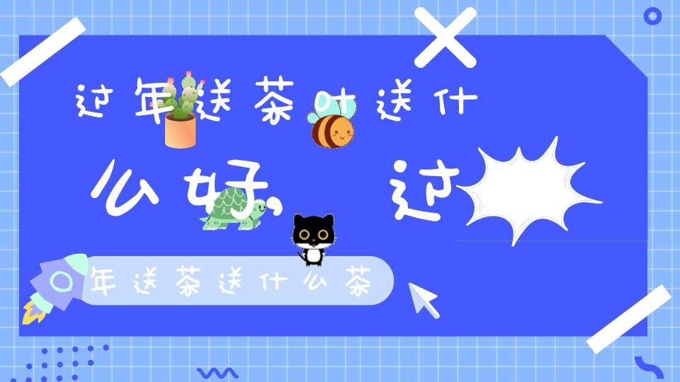 过年送茶叶送什么好,过年送茶送什么茶