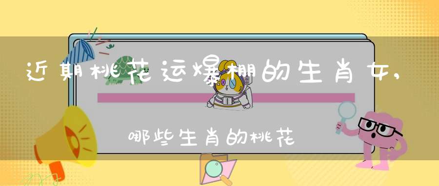 近期桃花运爆棚的生肖女,哪些生肖的桃花运最好