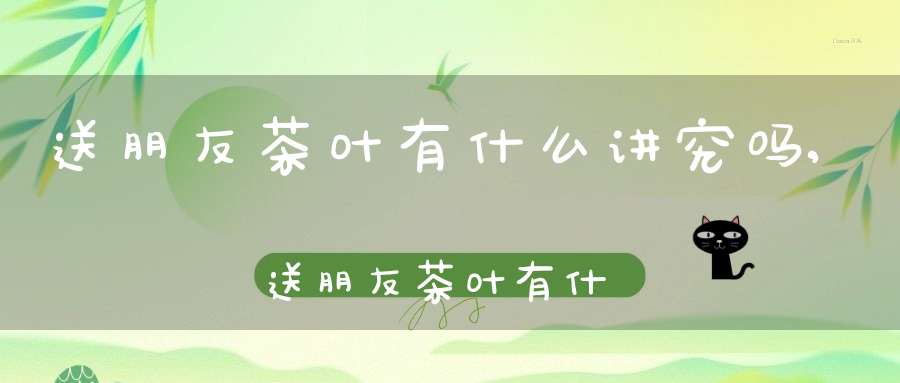 送朋友茶叶有什么讲究吗,送朋友茶叶有什么讲究嘛
