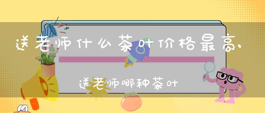 送老师什么茶叶价格最高,送老师哪种茶叶好