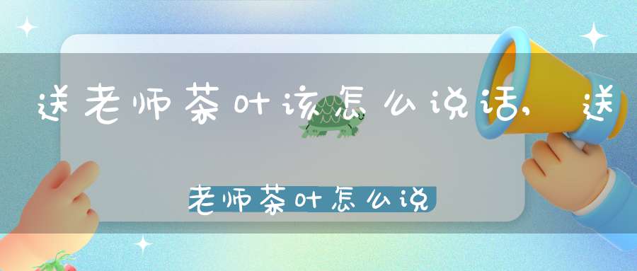 送老师茶叶该怎么说话,送老师茶叶怎么说好