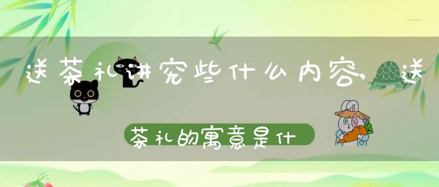 送茶礼讲究些什么内容,送茶礼的寓意是什么