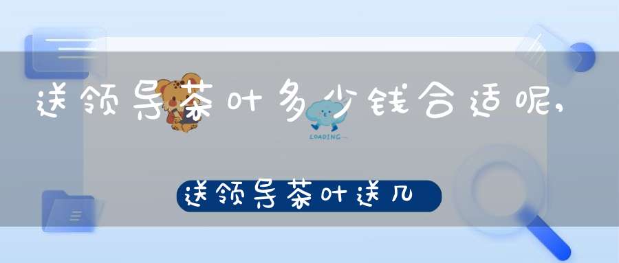 送领导茶叶多少钱合适呢,送领导茶叶送几盒合适