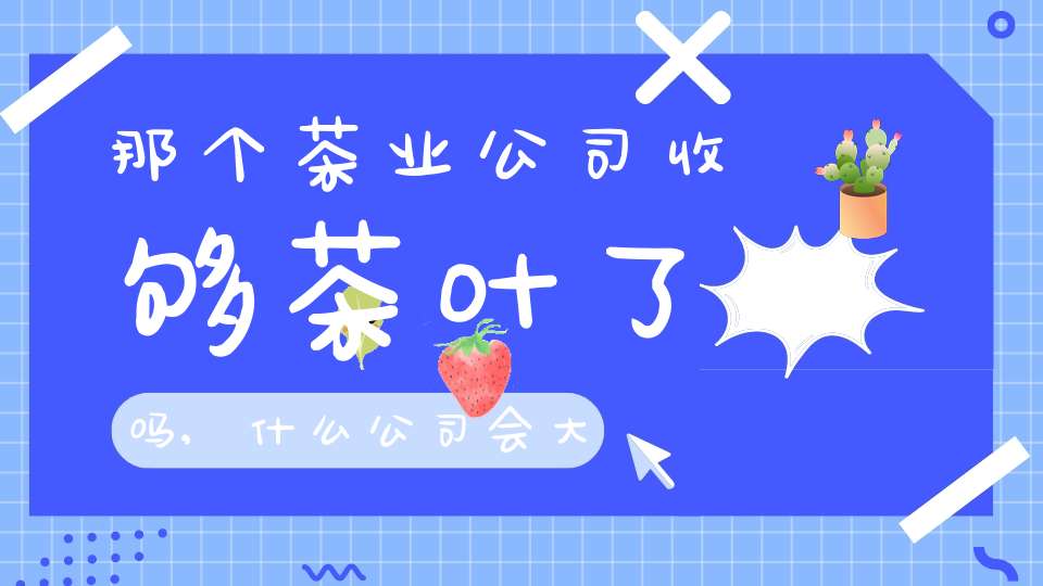 那个茶业公司收够茶叶了吗,什么公司会大量收购茶叶