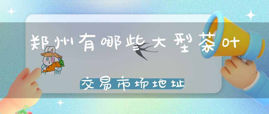 郑州有哪些大型茶叶交易市场地址