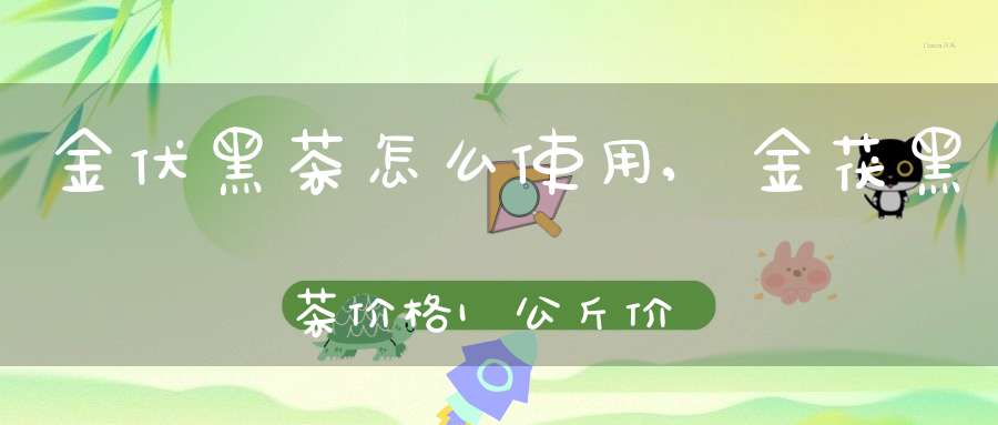 金伏黑茶怎么使用,金茯黑茶价格1公斤价格