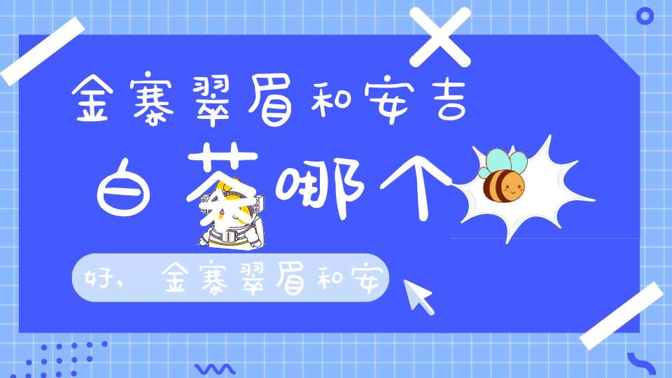 金寨翠眉和安吉白茶哪个好,金寨翠眉和安吉白茶哪个贵