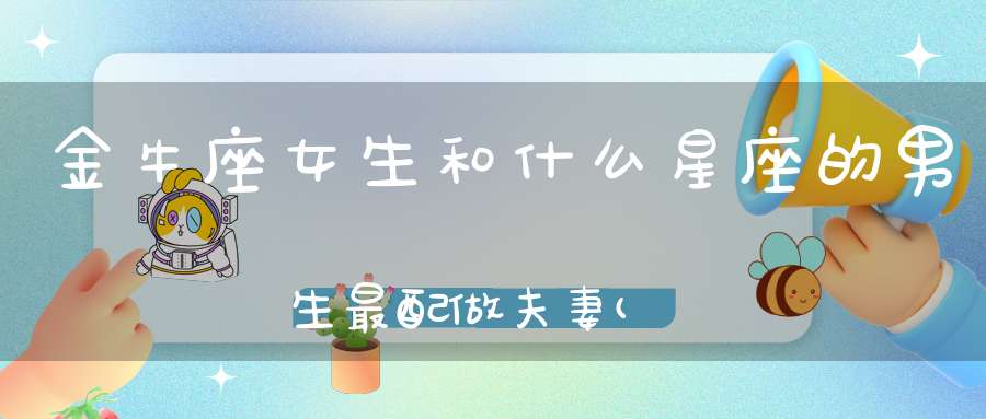 金牛座女生和什么星座的男生最配做夫妻(金牛女和哪些男生最配)