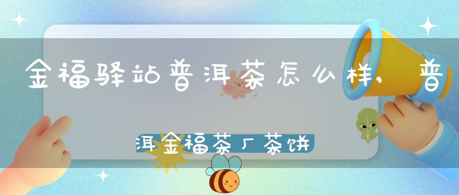 金福驿站普洱茶怎么样,普洱金福茶厂茶饼价格