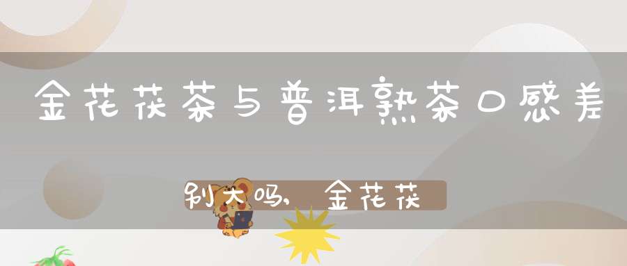 金花茯茶与普洱熟茶口感差别大吗,金花茯茶和茯茶的区别