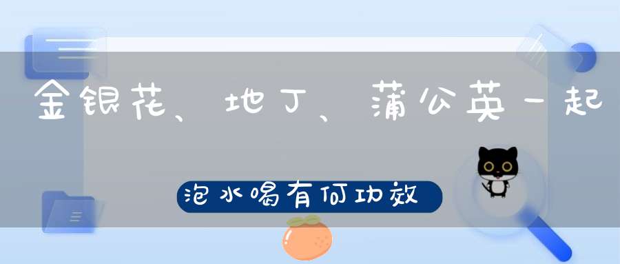 金银花、地丁、蒲公英一起泡水喝有何功效？