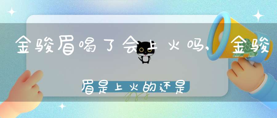 金骏眉喝了会上火吗,金骏眉是上火的还是下火的