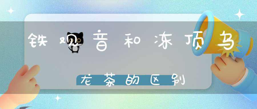 铁观音和冻顶乌龙茶的区别
