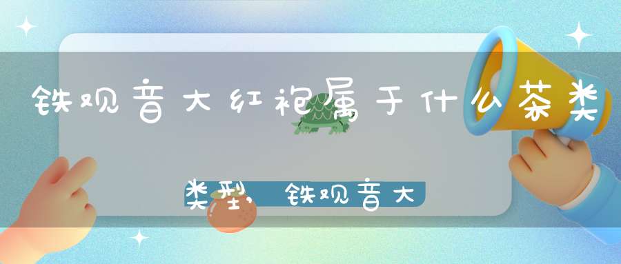 铁观音大红袍属于什么茶类类型,铁观音大红袍的区别