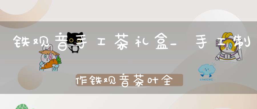 铁观音手工茶礼盒_手工制作铁观音茶叶全过程