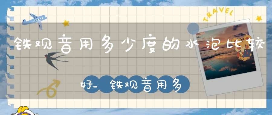 铁观音用多少度的水泡比较好_铁观音用多少度的水泡茶