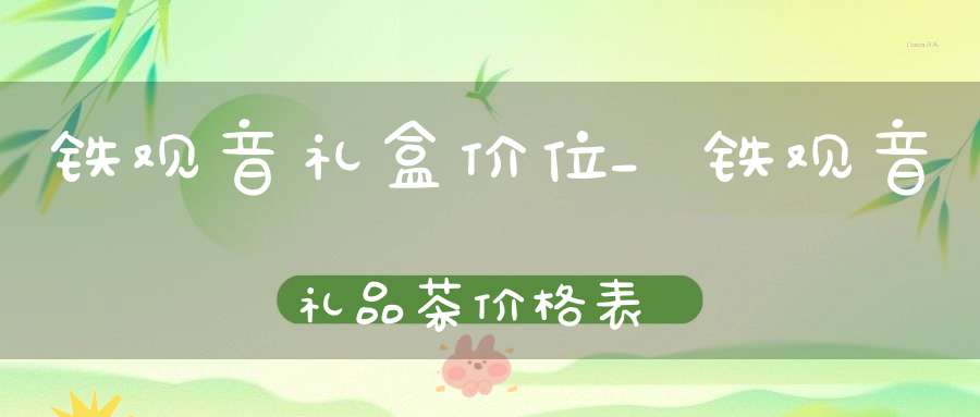 铁观音礼盒价位_铁观音礼品茶价格表