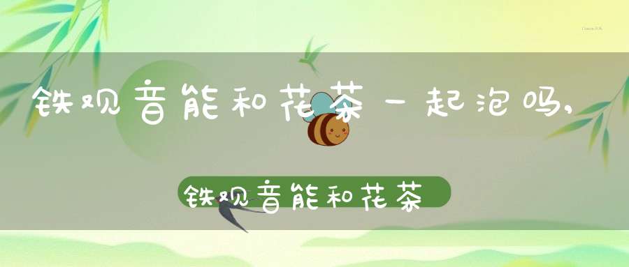 铁观音能和花茶一起泡吗,铁观音能和花茶一起泡着喝吗