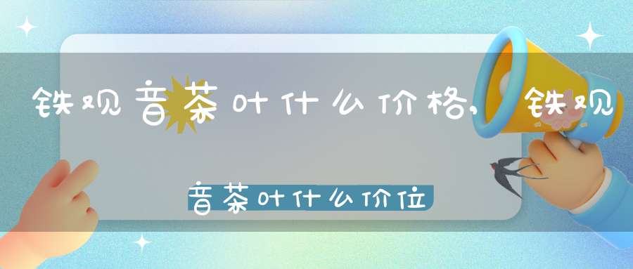 铁观音茶叶什么价格,铁观音茶叶什么价位