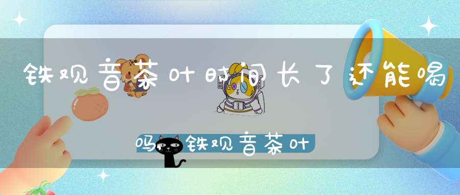 铁观音茶叶时间长了还能喝吗,铁观音茶叶时间长了还能不能喝